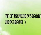 车子经常加95的油可以换92的油吗（车一直加95油可以换加92的吗）