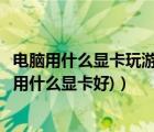 电脑用什么显卡玩游戏比较好（玩游戏用什么显卡好(玩游戏用什么显卡好)）