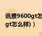 讯景9600gt怎么样（讯景9800gt(讯景9800gt怎么样)）