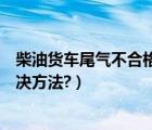 柴油货车尾气不合格解决方法视频（柴油货车尾气不合格解决方法?）