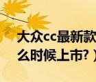 大众cc最新款什么时候上市（全新大众cc什么时候上市?）