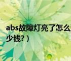 abs故障灯亮了怎么消除多少钱（abs故障灯亮了怎么消除多少钱?）