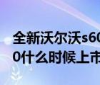 全新沃尔沃s60什么时间上市（沃尔沃全新s60什么时候上市）