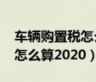 车辆购置税怎么算2020计算器（车辆购置税怎么算2020）