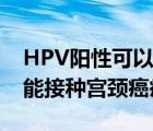 HPV阳性可以接种宫颈癌疫苗吗（HPV阳性能接种宫颈癌疫苗吗）