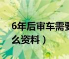 6年后审车需要带什么（6年后审车需要带什么资料）