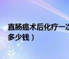 直肠癌术后化疗一次多少钱,需要多少次（直肠癌化疗6次用多少钱）