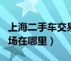 上海二手车交易市场视频（上海二手车交易市场在哪里）