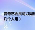 爱奇艺会员可以同时几个人用在哪看（爱奇艺会员可以同时几个人用）