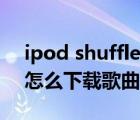 ipod shuffle如何下载歌曲（ipod shuffle怎么下载歌曲）