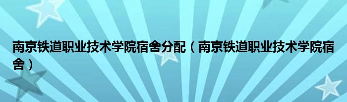 南京铁道职业技术学院宿舍分配（南京铁道职业技术学院宿舍）