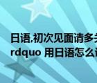 日语,初次见面请多关照怎么说（ldquo 初次见面 请多关照 rdquo 用日语怎么说）