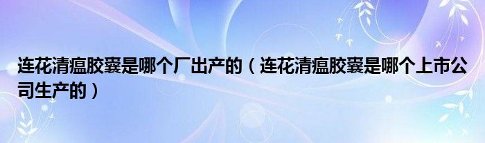 连花清瘟胶囊是哪个厂出产的（连花清瘟胶囊是哪个上市公司生产的）