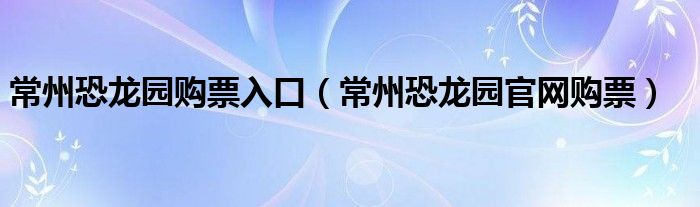 常州恐龙园购票入口（常州恐龙园官网购票）