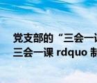 党支部的“三会一课”制度的三会指的是（党支部 ldquo 三会一课 rdquo 制度的具体内容是什么）