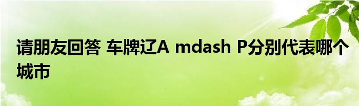 请朋友回答 车牌辽A mdash P分别代表哪个城市