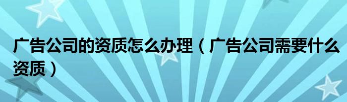 广告公司的资质怎么办理（广告公司需要什么资质）