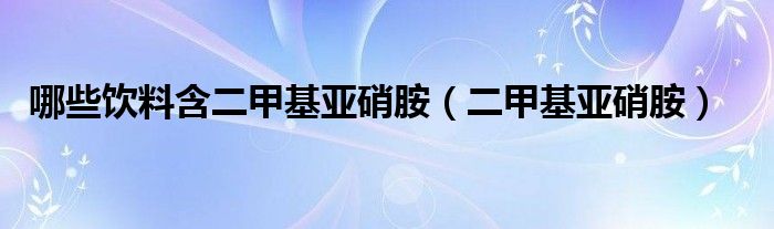 哪些饮料含二甲基亚硝胺（二甲基亚硝胺）