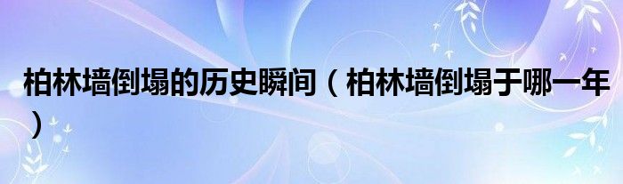 柏林墙倒塌的历史瞬间（柏林墙倒塌于哪一年）