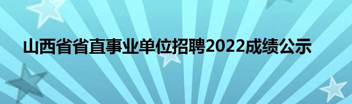 山西省省直事业单位招聘2022成绩公示