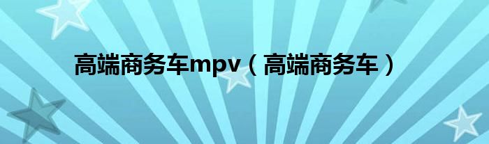 高端商务车mpv（高端商务车）