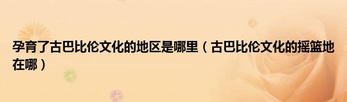 孕育了古巴比伦文化的地区是哪里（古巴比伦文化的摇篮地在哪）