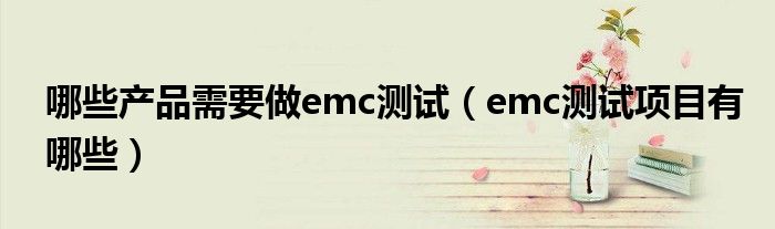 哪些产品需要做emc测试（emc测试项目有哪些）