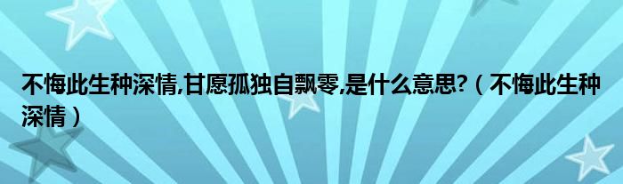 不悔此生种深情,甘愿孤独自飘零,是什么意思?（不悔此生种深情）