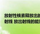 放射性核素释放出的射线有哪些（放射性元素为什么会放出射线 放出射线的能量与什么有关）