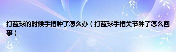 打篮球的时候手指肿了怎么办（打篮球手指关节肿了怎么回事）