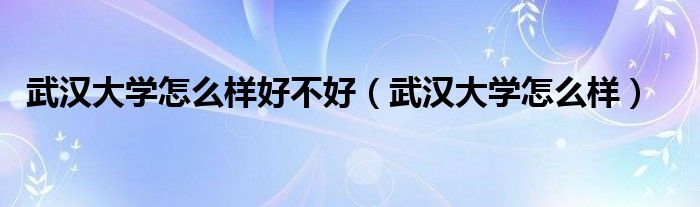 武汉大学怎么样好不好（武汉大学怎么样）