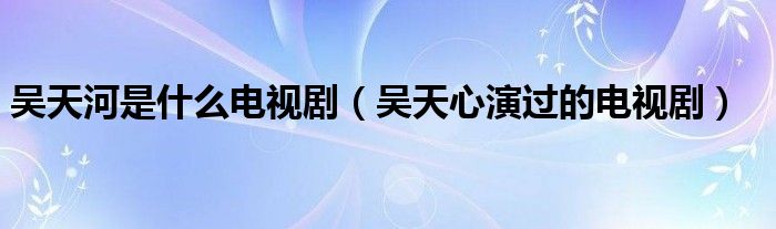 吴天河是什么电视剧（吴天心演过的电视剧）