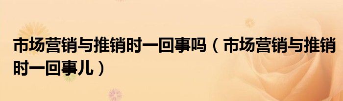 市场营销与推销时一回事吗（市场营销与推销时一回事儿）