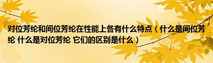 对位芳纶和间位芳纶在性能上各有什么特点（什么是间位芳纶 什么是对位芳纶 它们的区别是什么）