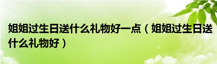 姐姐过生日送什么礼物好一点（姐姐过生日送什么礼物好）