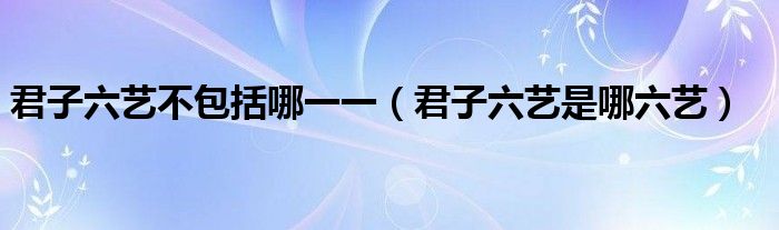 君子六艺不包括哪一一（君子六艺是哪六艺）