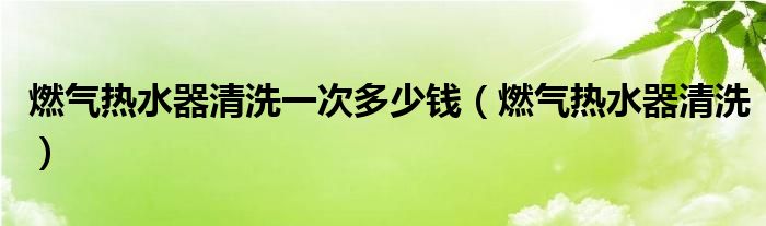 燃气热水器清洗一次多少钱（燃气热水器清洗）