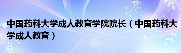 中国药科大学成人教育学院院长（中国药科大学成人教育）