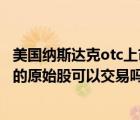 美国纳斯达克otc上市条件（美国纳斯达克OTCBB 上市当天的原始股可以交易吗）