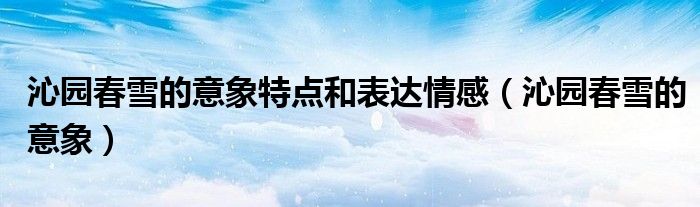 沁园春雪的意象特点和表达情感（沁园春雪的意象）