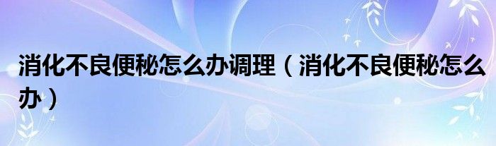 消化不良便秘怎么办调理（消化不良便秘怎么办）