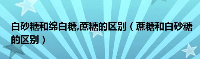 白砂糖和绵白糖,蔗糖的区别（蔗糖和白砂糖的区别）