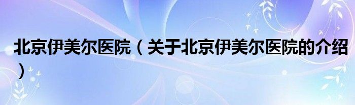 北京伊美尔医院（关于北京伊美尔医院的介绍）