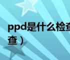 ppd是什么检查需要多长时间（ppd是什么检查）