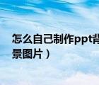 怎么自己制作ppt背景图（如何按照自己的设想制作PPT背景图片）