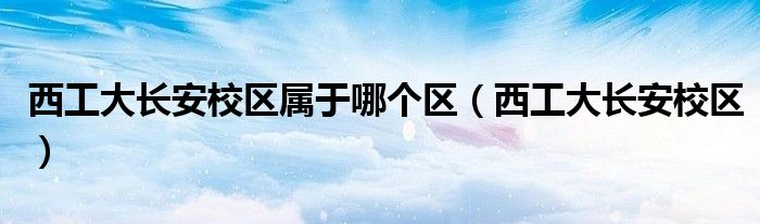 西工大长安校区属于哪个区（西工大长安校区）