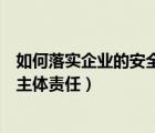 如何落实企业的安全生产主体责任（如何落实企业安全生产主体责任）