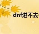 dnf进不去一直黑屏（dnf 进不去）