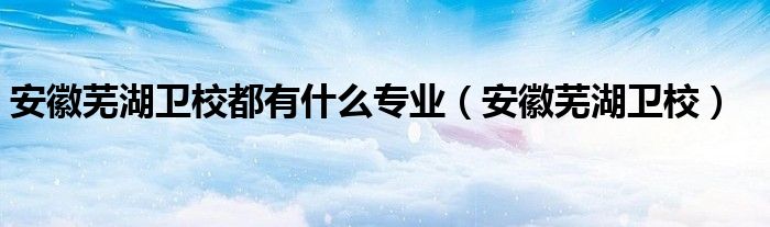 安徽芜湖卫校都有什么专业（安徽芜湖卫校）