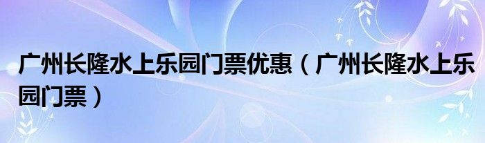 广州长隆水上乐园门票优惠（广州长隆水上乐园门票）